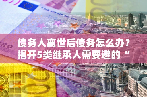 北京债务人离世后债务怎么办？揭开5类继承人需要避的“坑”