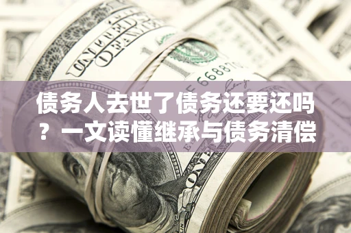 北京债务人去世了债务还要还吗？一文读懂继承与债务清偿