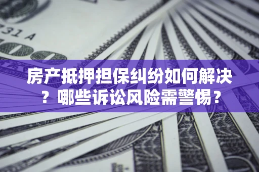 北京房产抵押担保纠纷如何解决？哪些诉讼风险需警惕？