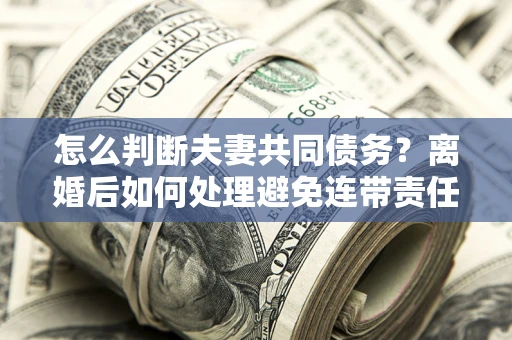 北京怎么判断夫妻共同债务？离婚后如何处理避免连带责任？